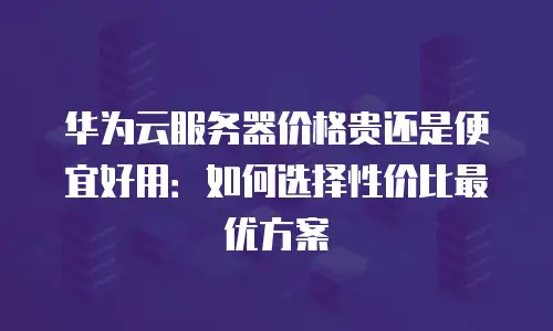华为云服务器价格贵还是便宜好用：如何选择性价比最优方案