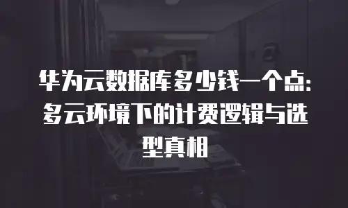 华为云数据库多少钱一个点：多云环境下的计费逻辑与选型真相