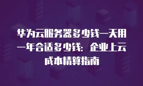 华为云服务器多少钱一天用一年合适多少钱：企业上云成本精算指南