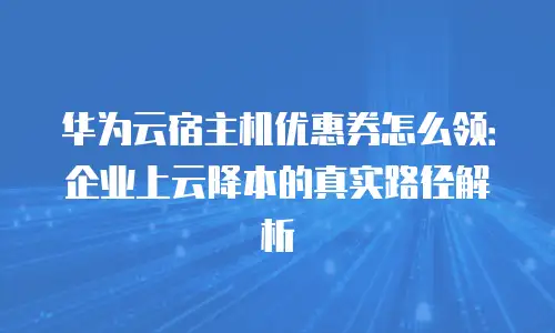 华为云宿主机优惠券怎么领：企业上云降本的真实路径解析