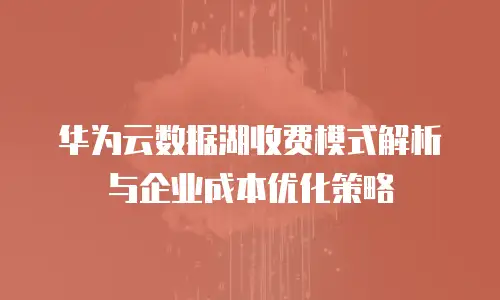 华为云数据湖收费模式解析与企业成本优化策略
