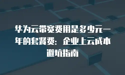 华为云带宽费用是多少元一年的套餐费：企业上云成本避坑指南