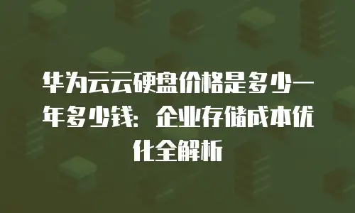 华为云云硬盘价格是多少一年多少钱：企业存储成本优化全解析