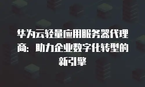 华为云轻量应用服务器代理商：助力企业数字化转型的新引擎