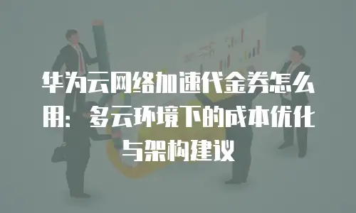 华为云网络加速代金券怎么用：多云环境下的成本优化与架构建议