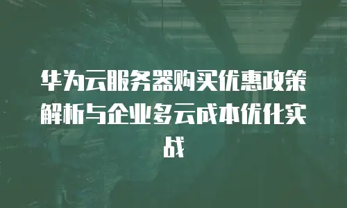 华为云服务器购买优惠政策解析与企业多云成本优化实战