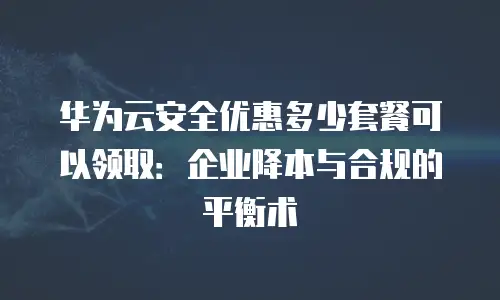 华为云安全优惠多少套餐可以领取：企业降本与合规的平衡术