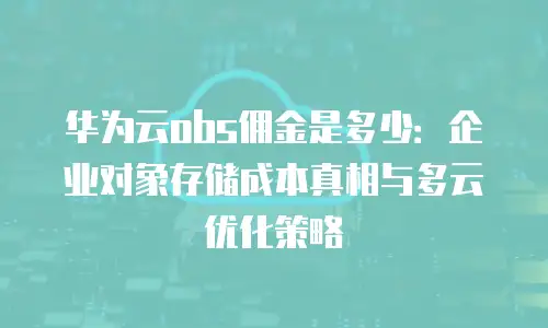 华为云obs佣金是多少：企业对象存储成本真相与多云优化策略