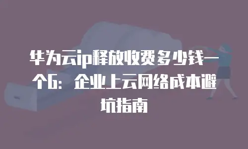 华为云ip释放收费多少钱一个G：企业上云网络成本避坑指南