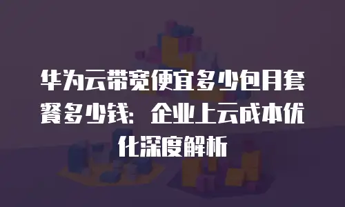 华为云带宽便宜多少包月套餐多少钱：企业上云成本优化深度解析
