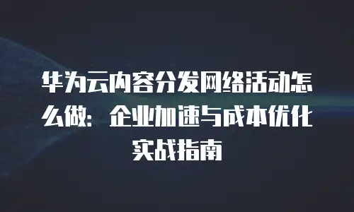 华为云内容分发网络活动怎么做：企业加速与成本优化实战指南