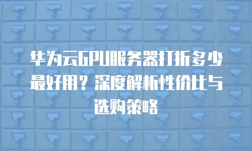 华为云GPU服务器打折多少最好用？深度解析性价比与选购策略