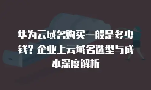 华为云域名购买一般是多少钱？企业上云域名选型与成本深度解析
