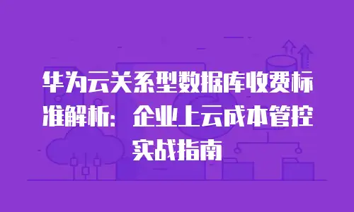 华为云关系型数据库收费标准解析：企业上云成本管控实战指南
