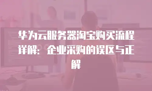 华为云服务器淘宝购买流程详解：企业采购的误区与正解