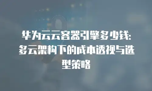 华为云云容器引擎多少钱：多云架构下的成本透视与选型策略