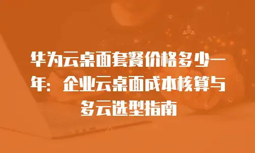 华为云桌面套餐价格多少一年：企业云桌面成本核算与多云选型指南