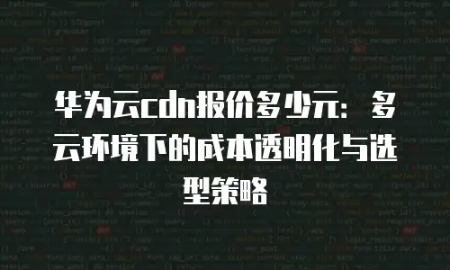 华为云cdn报价多少元：多云环境下的成本透明化与选型策略