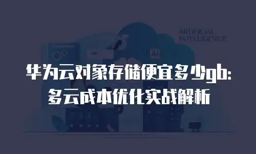 华为云对象存储便宜多少gb：多云成本优化实战解析
