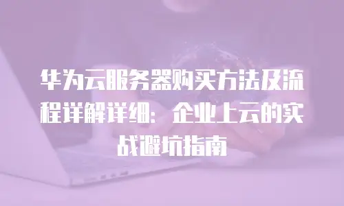 华为云服务器购买方法及流程详解详细：企业上云的实战避坑指南
