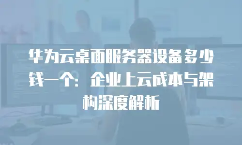 华为云桌面服务器设备多少钱一个：企业上云成本与架构深度解析