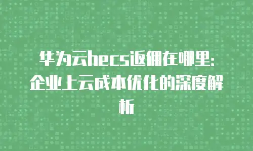 华为云hecs返佣在哪里：企业上云成本优化的深度解析