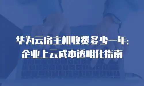 华为云宿主机收费多少一年：企业上云成本透明化指南