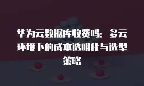 华为云数据库收费吗：多云环境下的成本透明化与选型策略