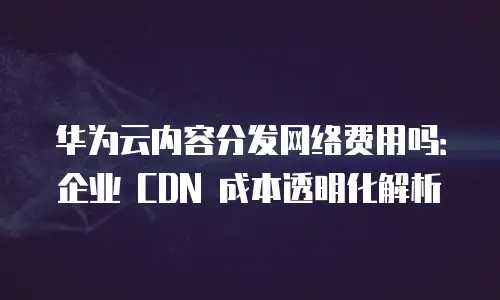 华为云内容分发网络费用吗：企业 CDN 成本透明化解析