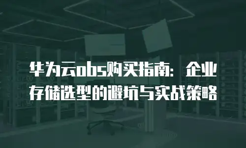 华为云obs购买指南：企业存储选型的避坑与实战策略