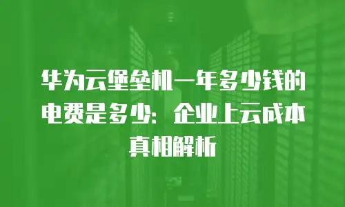 华为云堡垒机一年多少钱的电费是多少：企业上云成本真相解析