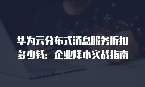 华为云分布式消息服务折扣多少钱：企业降本实战指南