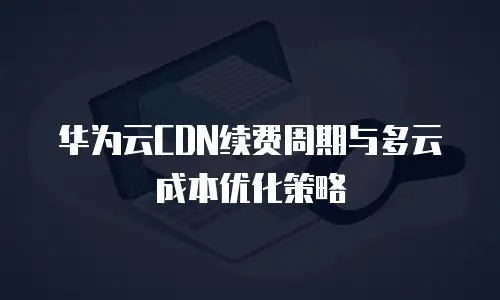 华为云CDN续费周期与多云成本优化策略
