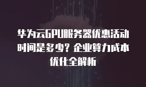 华为云GPU服务器优惠活动时间是多少？企业算力成本优化全解析