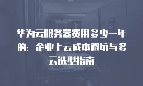 华为云服务器费用多少一年的：企业上云成本避坑与多云选型指南