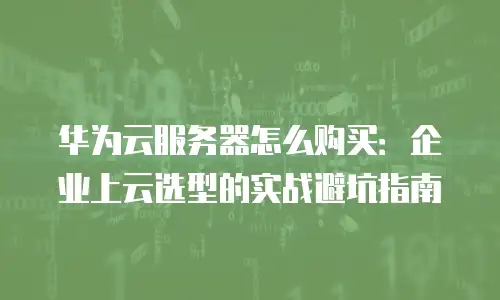 华为云服务器怎么购买：企业上云选型的实战避坑指南