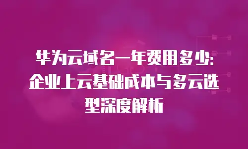 华为云域名一年费用多少：企业上云基础成本与多云选型深度解析