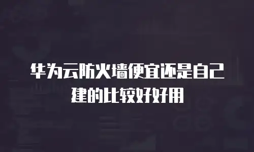 华为云防火墙便宜还是自己建的比较好好用