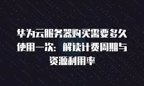 华为云服务器购买需要多久使用一次：解读计费周期与资源利用率