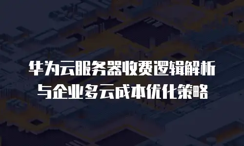 华为云服务器收费逻辑解析与企业多云成本优化策略