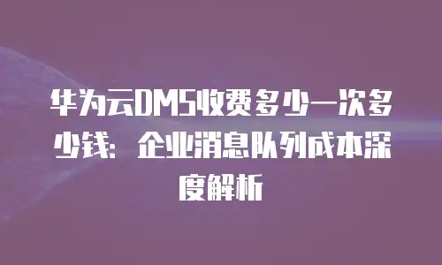 华为云DMS收费多少一次多少钱：企业消息队列成本深度解析