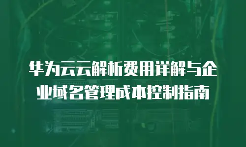 华为云云解析费用详解与企业域名管理成本控制指南