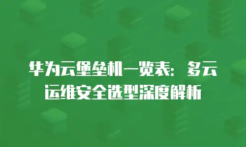 华为云堡垒机一览表：多云运维安全选型深度解析
