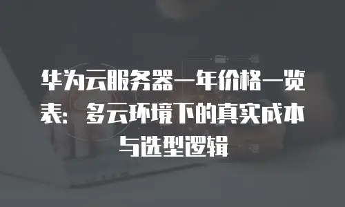 华为云服务器一年价格一览表：多云环境下的真实成本与选型逻辑