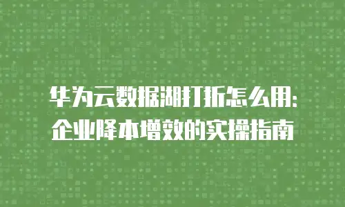 华为云数据湖打折怎么用：企业降本增效的实操指南