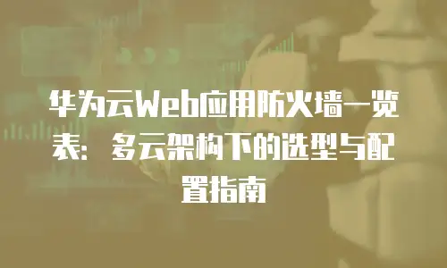 华为云Web应用防火墙一览表：多云架构下的选型与配置指南