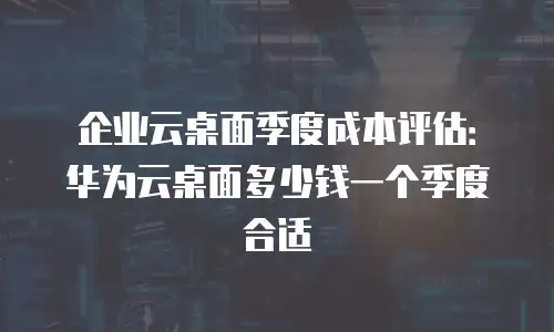 企业云桌面季度成本评估：华为云桌面多少钱一个季度合适