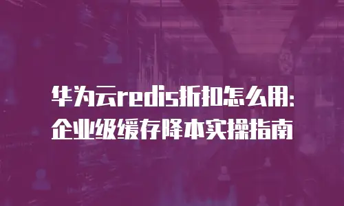 华为云redis折扣怎么用：企业级缓存降本实操指南