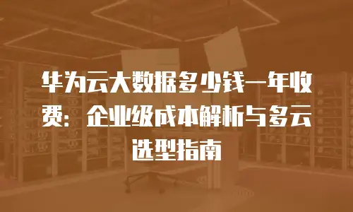 华为云大数据多少钱一年收费：企业级成本解析与多云选型指南