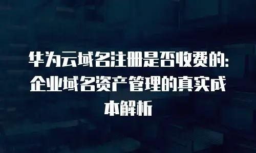 华为云域名注册是否收费的：企业域名资产管理的真实成本解析